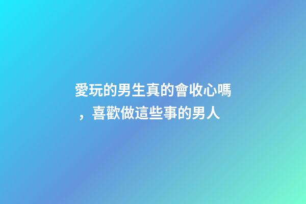 愛玩的男生真的會收心嗎，喜歡做這些事的男人-第1張-觀點-玄機派